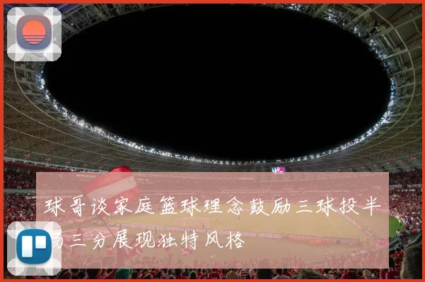 球哥谈家庭篮球理念鼓励三球投半场三分展现独特风格