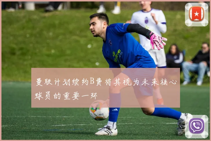 曼联计划续约B费将其视为未来核心球员的重要一环