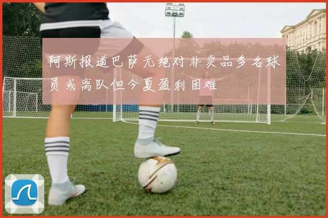 阿斯报道巴萨无绝对非卖品多名球员或离队但今夏盈利困难