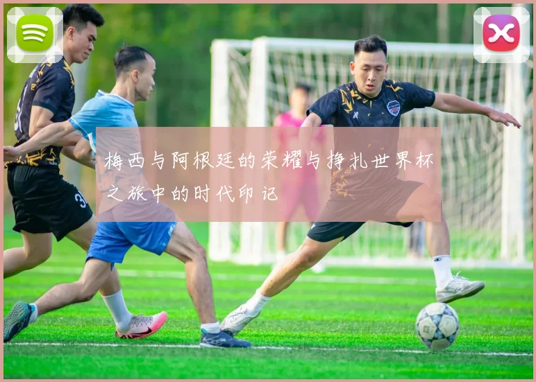梅西与阿根廷的荣耀与挣扎世界杯之旅中的时代印记
