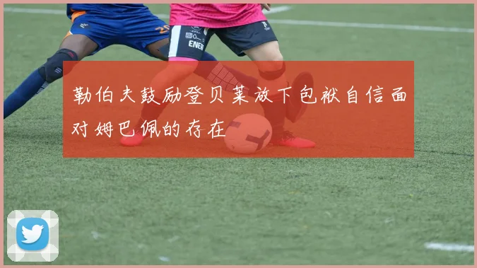 勒伯夫鼓励登贝莱放下包袱自信面对姆巴佩的存在