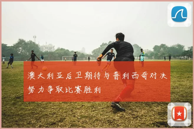澳大利亚后卫期待与普利西奇对决努力争取比赛胜利