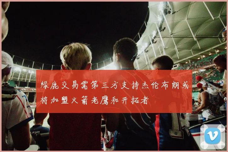 绿鹿交易需第三方支持杰伦布朗或将加盟火箭老鹰和开拓者