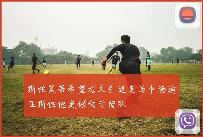 斯帕莱蒂希望尤文引进皇马中场迪亚斯但他更倾向于留队