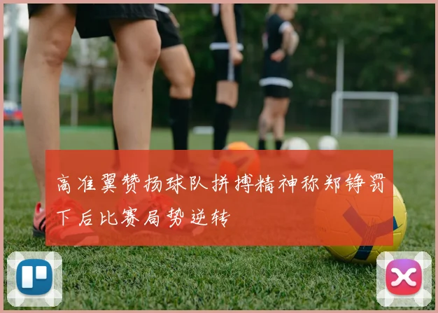 高准翼赞扬球队拼搏精神称郑铮罚下后比赛局势逆转