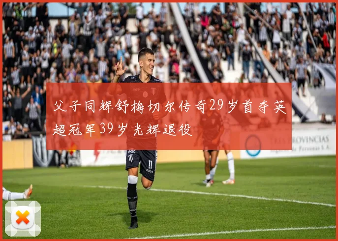 父子同辉舒梅切尔传奇29岁首夺英超冠军39岁光辉退役