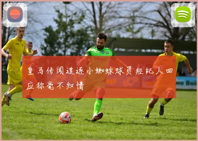 皇马传闻追逐小蜘蛛球员经纪人回应称毫不知情