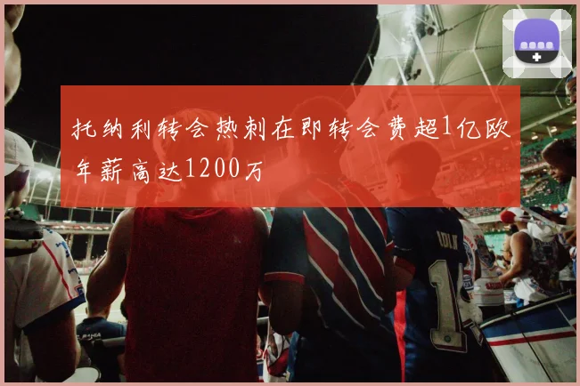 托纳利转会热刺在即转会费超1亿欧年薪高达1200万