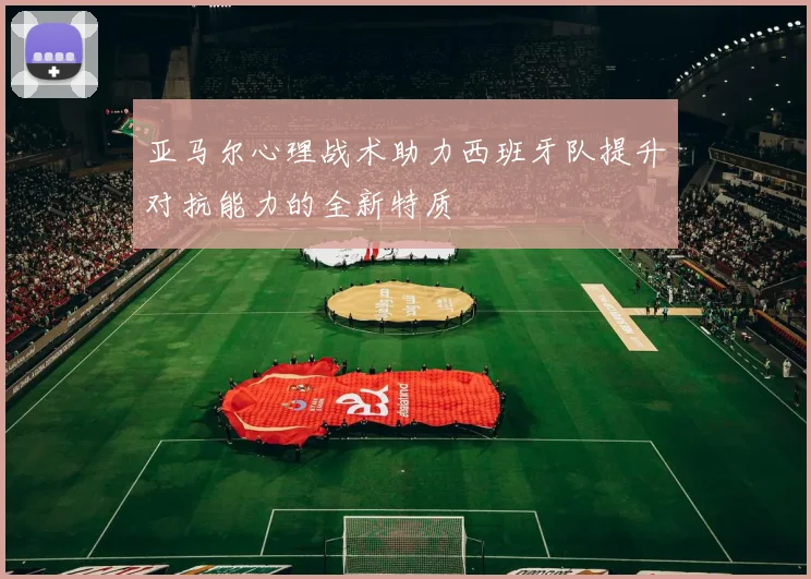 亚马尔心理战术助力西班牙队提升对抗能力的全新特质
