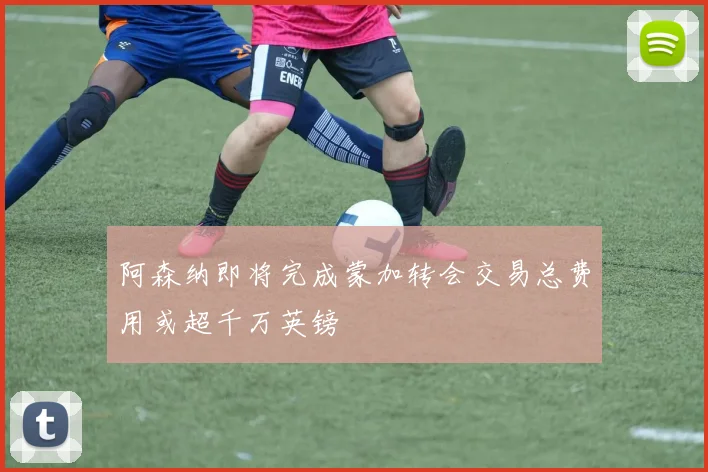 阿森纳即将完成蒙加转会交易总费用或超千万英镑