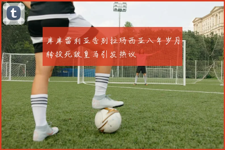 库库雷利亚告别拉玛西亚八年岁月转投死敌皇马引发热议
