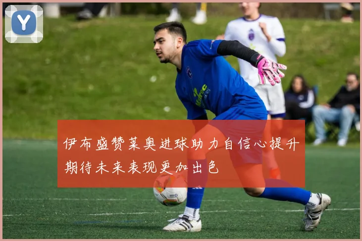 伊布盛赞莱奥进球助力自信心提升期待未来表现更加出色