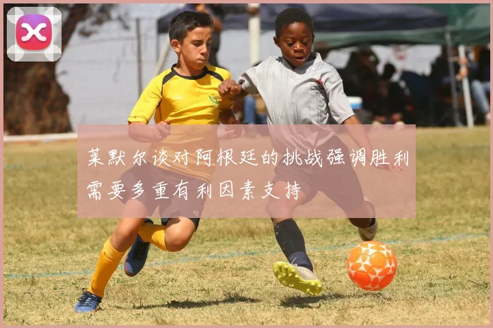 莱默尔谈对阿根廷的挑战强调胜利需要多重有利因素支持