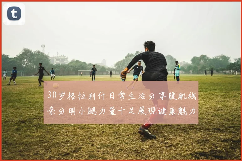 30岁格拉利什日常生活分享腹肌线条分明小腿力量十足展现健康魅力