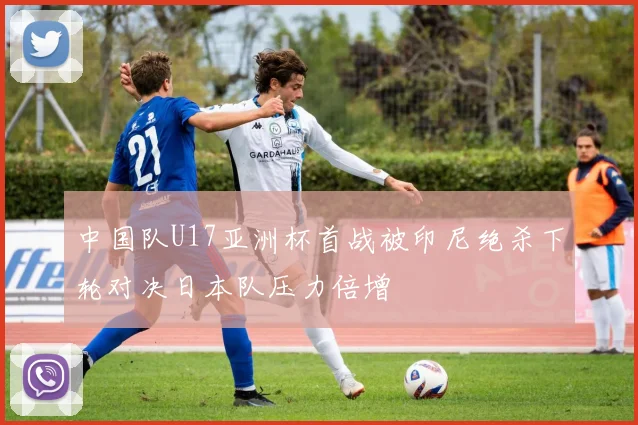 中国队U17亚洲杯首战被印尼绝杀下轮对决日本队压力倍增