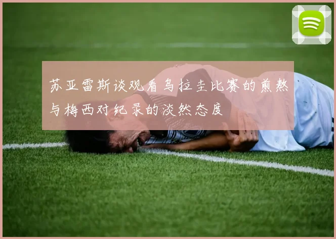 苏亚雷斯谈观看乌拉圭比赛的煎熬与梅西对纪录的淡然态度