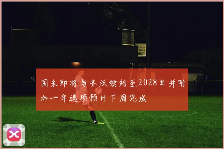 国米即将与齐沃续约至2028年并附加一年选项预计下周完成